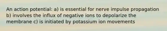 An action potential: a) is essential for nerve impulse propagation b) involves the influx of negative ions to depolarize the membrane c) is initiated by potassium ion movements