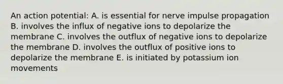 An action potential: A. is essential for nerve impulse propagation B. involves the influx of negative ions to depolarize the membrane C. involves the outflux of negative ions to depolarize the membrane D. involves the outflux of positive ions to depolarize the membrane E. is initiated by potassium ion movements