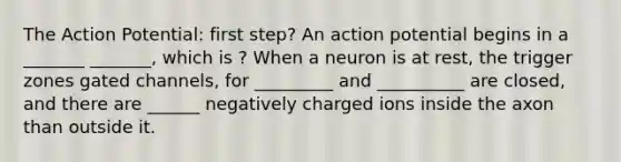 The Action Potential: first step? An action potential begins in a _______ _______, which is ? When a neuron is at rest, the trigger zones gated channels, for _________ and __________ are closed, and there are ______ negatively charged ions inside the axon than outside it.