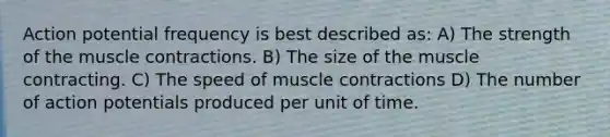 Action potential frequency is best described as: A) The strength of the <a href='https://www.questionai.com/knowledge/k0LBwLeEer-muscle-contraction' class='anchor-knowledge'>muscle contraction</a>s. B) The size of the muscle contracting. C) The speed of muscle contractions D) The number of action potentials produced per unit of time.