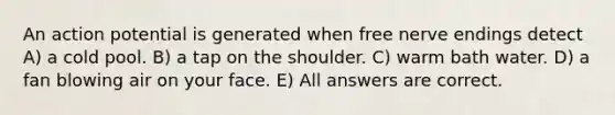 An action potential is generated when free nerve endings detect A) a cold pool. B) a tap on the shoulder. C) warm bath water. D) a fan blowing air on your face. E) All answers are correct.