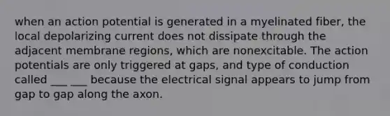 when an action potential is generated in a myelinated fiber, the local depolarizing current does not dissipate through the adjacent membrane regions, which are nonexcitable. The action potentials are only triggered at gaps, and type of conduction called ___ ___ because the electrical signal appears to jump from gap to gap along the axon.