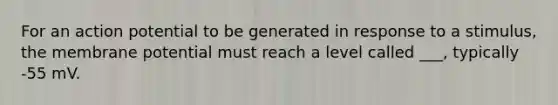 For an action potential to be generated in response to a stimulus, the membrane potential must reach a level called ___, typically -55 mV.