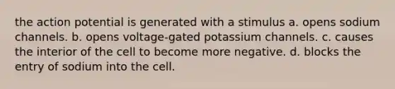 the action potential is generated with a stimulus a. opens sodium channels. b. opens voltage-gated potassium channels. c. causes the interior of the cell to become more negative. d. blocks the entry of sodium into the cell.