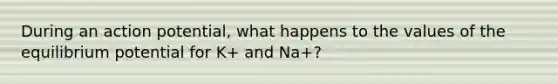 During an action potential, what happens to the values of the equilibrium potential for K+ and Na+?