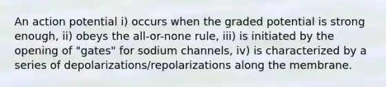 An action potential i) occurs when the graded potential is strong enough, ii) obeys the all-or-none rule, iii) is initiated by the opening of "gates" for sodium channels, iv) is characterized by a series of depolarizations/repolarizations along the membrane.