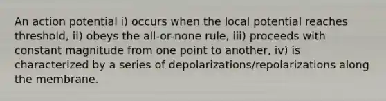 An action potential i) occurs when the local potential reaches threshold, ii) obeys the all-or-none rule, iii) proceeds with constant magnitude from one point to another, iv) is characterized by a series of depolarizations/repolarizations along the membrane.