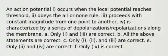 An action potential i) occurs when the local potential reaches threshold, ii) obeys the all-or-none rule, iii) proceeds with constant magnitude from one point to another, iv) is characterized by a series of depolarizations/repolarizations along the membrane. a. Only (i) and (iii) are correct. b. All the above statements are correct. c. Only (i), (ii), and (iii) are correct. e. Only (ii) and (iv) are correct. f. Only (iv) is correct.