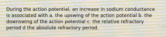 During the action potential, an increase in sodium conductance is associated with a. the upswing of the action potential b. the downswing of the action potential c. the relative refractory period d the absolute refractory period.