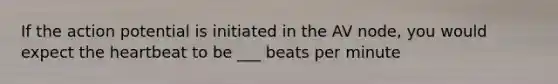 If the action potential is initiated in the AV node, you would expect the heartbeat to be ___ beats per minute