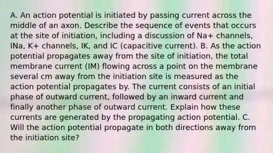 A. An action potential is initiated by passing current across the middle of an axon. Describe the sequence of events that occurs at the site of initiation, including a discussion of Na+ channels, INa, K+ channels, IK, and IC (capacitive current). B. As the action potential propagates away from the site of initiation, the total membrane current (IM) flowing across a point on the membrane several cm away from the initiation site is measured as the action potential propagates by. The current consists of an initial phase of outward current, followed by an inward current and finally another phase of outward current. Explain how these currents are generated by the propagating action potential. C. Will the action potential propagate in both directions away from the initiation site?