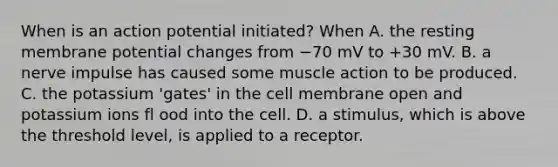 When is an action potential initiated? When A. the resting membrane potential changes from −70 mV to +30 mV. B. a nerve impulse has caused some muscle action to be produced. C. the potassium 'gates' in the cell membrane open and potassium ions fl ood into the cell. D. a stimulus, which is above the threshold level, is applied to a receptor.