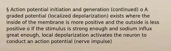 § Action potential initiation and generation (continued) o A graded potential (localized depolarization) exists where the inside of the membrane is more positive and the outside is less positive o If the stimulus is strong enough and sodium influx great enough, local depolarization activates the neuron to conduct an action potential (nerve impulse)