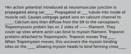 *An action potential introduced at neuromuscular junction is propagated along sar_____ Propagated at ___ tubule into inside of muscle cell. Causes voltgage gated ions on calcium channel to ____. Calcium ions then diffuse from the SR to the sarcoplasm. Troposmysosin protein lies on 2 sides of ------ filament. They cover up sites where actin can bind to myosin filament. Troponin proteins attached to Tropomyosin. Troponin moves Trop____. When Tropomyosin moves, this uncovers the myosin binding sites on the ____ allowing myosin heads to bind forming cross____