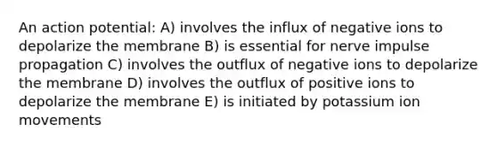An action potential: A) involves the influx of negative ions to depolarize the membrane B) is essential for nerve impulse propagation C) involves the outflux of negative ions to depolarize the membrane D) involves the outflux of positive ions to depolarize the membrane E) is initiated by potassium ion movements