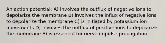 An action potential: A) involves the outflux of negative ions to depolarize the membrane B) involves the influx of negative ions to depolarize the membrane C) is initiated by potassium ion movements D) involves the outflux of positive ions to depolarize the membrane E) is essential for nerve impulse propagation