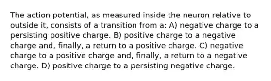 The action potential, as measured inside the neuron relative to outside it, consists of a transition from a: A) negative charge to a persisting positive charge. B) positive charge to a negative charge and, finally, a return to a positive charge. C) negative charge to a positive charge and, finally, a return to a negative charge. D) positive charge to a persisting negative charge.