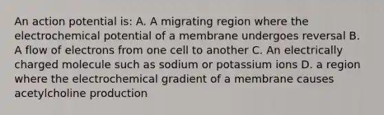 An action potential is: A. A migrating region where the electrochemical potential of a membrane undergoes reversal B. A flow of electrons from one cell to another C. An electrically charged molecule such as sodium or potassium ions D. a region where the electrochemical gradient of a membrane causes acetylcholine production