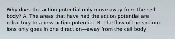 Why does the action potential only move away from the cell body? A. The areas that have had the action potential are refractory to a new action potential. B. The flow of the sodium ions only goes in one direction—away from the cell body