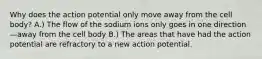 Why does the action potential only move away from the cell body? A.) The flow of the sodium ions only goes in one direction—away from the cell body B.) The areas that have had the action potential are refractory to a new action potential.