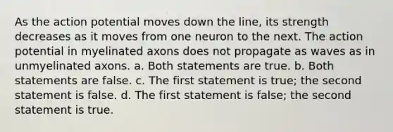 As the action potential moves down the line, its strength decreases as it moves from one neuron to the next. The action potential in myelinated axons does not propagate as waves as in unmyelinated axons. a. Both statements are true. b. Both statements are false. c. The first statement is true; the second statement is false. d. The first statement is false; the second statement is true.