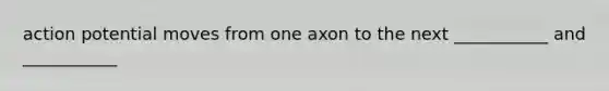 action potential moves from one axon to the next ___________ and ___________