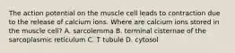 The action potential on the muscle cell leads to contraction due to the release of calcium ions. Where are calcium ions stored in the muscle cell? A. sarcolemma B. terminal cisternae of the sarcoplasmic reticulum C. T tubule D. cytosol