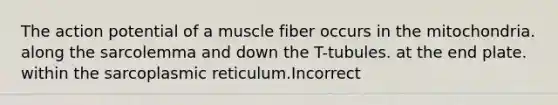 The action potential of a muscle fiber occurs in the mitochondria. along the sarcolemma and down the T-tubules. at the end plate. within the sarcoplasmic reticulum.Incorrect