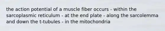 the action potential of a muscle fiber occurs - within the sarcoplasmic reticulum - at the end plate - along the sarcolemma and down the t-tubules - in the mitochondria