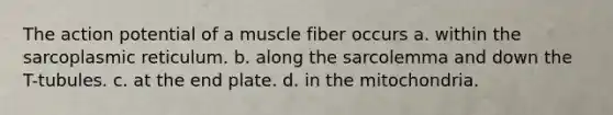 The action potential of a muscle fiber occurs a. within the sarcoplasmic reticulum. b. along the sarcolemma and down the T-tubules. c. at the end plate. d. in the mitochondria.