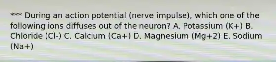 *** During an action potential (nerve impulse), which one of the following ions diffuses out of the neuron? A. Potassium (K+) B. Chloride (Cl-) C. Calcium (Ca+) D. Magnesium (Mg+2) E. Sodium (Na+)