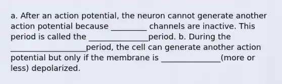 a. After an action potential, the neuron cannot generate another action potential because _________ channels are inactive. This period is called the _______________period. b. During the ___________________period, the cell can generate another action potential but only if the membrane is _______________(more or less) depolarized.