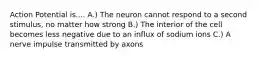 Action Potential is.... A.) The neuron cannot respond to a second stimulus, no matter how strong B.) The interior of the cell becomes less negative due to an influx of sodium ions C.) A nerve impulse transmitted by axons