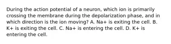 During the action potential of a neuron, which ion is primarily crossing the membrane during the depolarization phase, and in which direction is the ion moving? A. Na+ is exiting the cell. B. K+ is exiting the cell. C. Na+ is entering the cell. D. K+ is entering the cell.