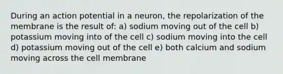 During an action potential in a neuron, the repolarization of the membrane is the result of: a) sodium moving out of the cell b) potassium moving into of the cell c) sodium moving into the cell d) potassium moving out of the cell e) both calcium and sodium moving across the cell membrane