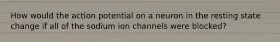 How would the action potential on a neuron in the resting state change if all of the sodium ion channels were blocked?