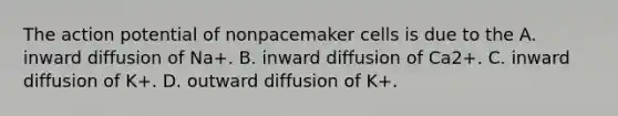 The action potential of nonpacemaker cells is due to the A. inward diffusion of Na+. B. inward diffusion of Ca2+. C. inward diffusion of K+. D. outward diffusion of K+.