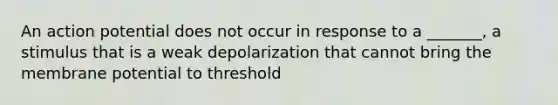 An action potential does not occur in response to a _______, a stimulus that is a weak depolarization that cannot bring the membrane potential to threshold