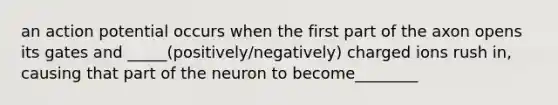 an action potential occurs when the first part of the axon opens its gates and _____(positively/negatively) charged ions rush in, causing that part of the neuron to become________