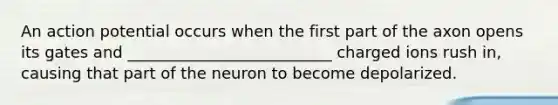 An action potential occurs when the first part of the axon opens its gates and __________________________ charged ions rush in, causing that part of the neuron to become depolarized.