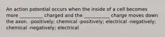 An action potential occurs when the inside of a cell becomes more __________ charged and the ___________ charge moves down the axon. -positively; chemical -positively; electrical -negatively; chemical -negatively; electrical