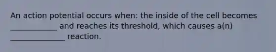 An action potential occurs when: the inside of the cell becomes ____________ and reaches its threshold, which causes a(n) ______________ reaction.