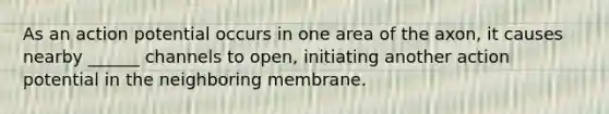 As an action potential occurs in one area of the axon, it causes nearby ______ channels to open, initiating another action potential in the neighboring membrane.