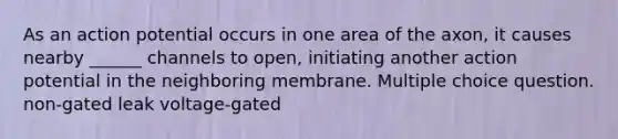 As an action potential occurs in one area of the axon, it causes nearby ______ channels to open, initiating another action potential in the neighboring membrane. Multiple choice question. non-gated leak voltage-gated