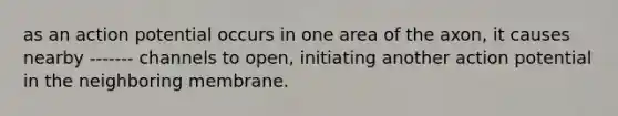 as an action potential occurs in one area of the axon, it causes nearby ------- channels to open, initiating another action potential in the neighboring membrane.