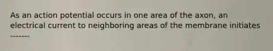 As an action potential occurs in one area of the axon, an electrical current to neighboring areas of the membrane initiates -------