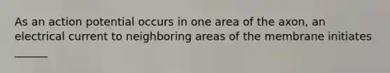 As an action potential occurs in one area of the axon, an electrical current to neighboring areas of the membrane initiates ______