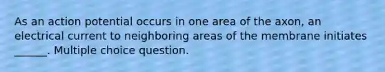 As an action potential occurs in one area of the axon, an electrical current to neighboring areas of the membrane initiates ______. Multiple choice question.