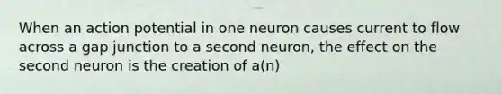 When an action potential in one neuron causes current to flow across a gap junction to a second neuron, the effect on the second neuron is the creation of a(n)