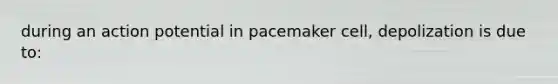 during an action potential in pacemaker cell, depolization is due to: